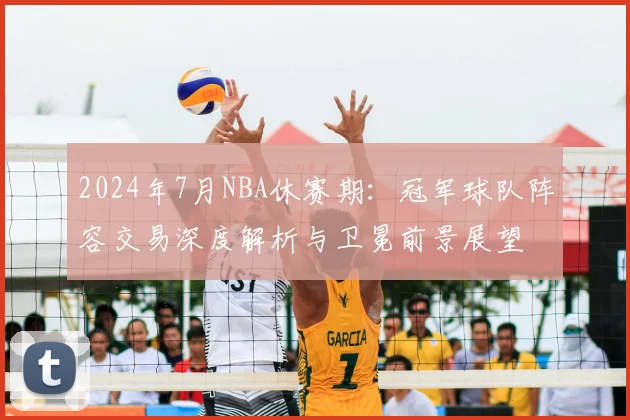 2024年7月NBA休赛期：冠军球队阵容交易深度解析与卫冕前景展望