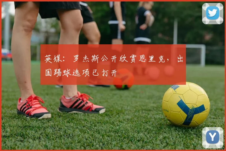 英媒：罗杰斯公开欣赏恩里克，出国踢球选项已打开