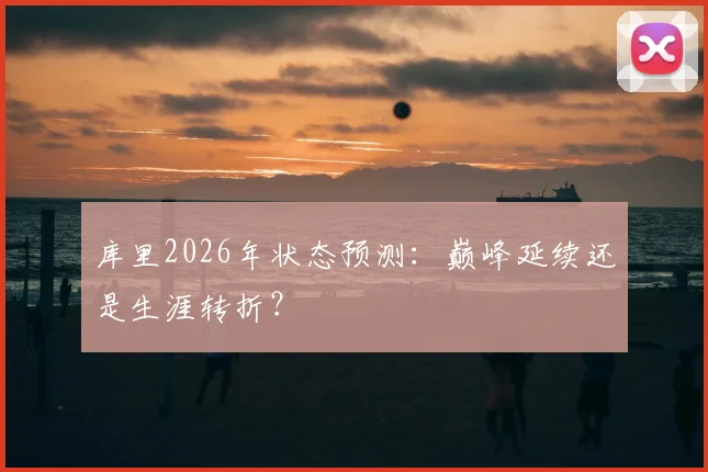 库里2026年状态预测:巅峰延续还是生涯转折?
