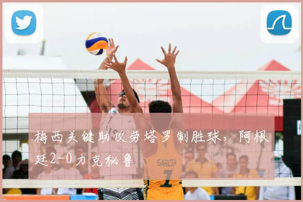 梅西关键助攻劳塔罗制胜球，阿根廷2-0力克秘鲁