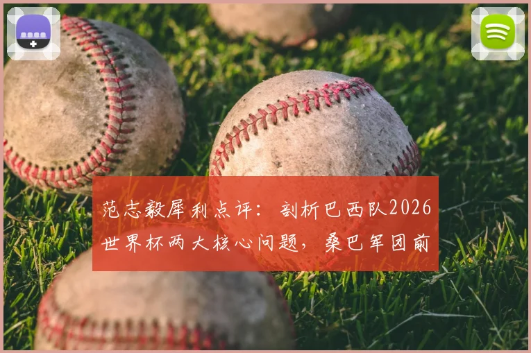 范志毅犀利点评：剖析巴西队2026世界杯两大核心问题，桑巴军团前景再蒙阴影