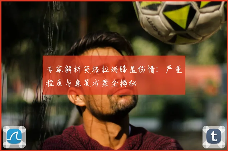 专家解析英格拉姆膝盖伤情：严重程度与康复方案全揭秘