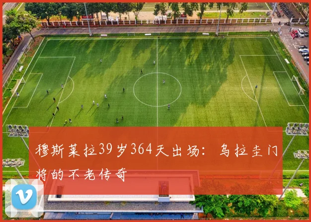 穆斯莱拉39岁364天出场：乌拉圭门将的不老传奇