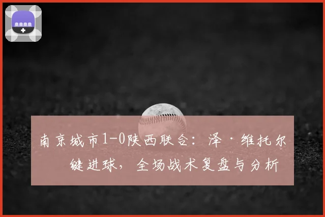 南京城市1-0陕西联合：泽·维托尔关键进球，全场战术复盘与分析