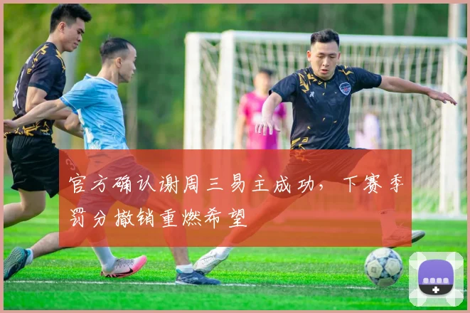 官方确认谢周三易主成功,下赛季罚分撤销重燃希望