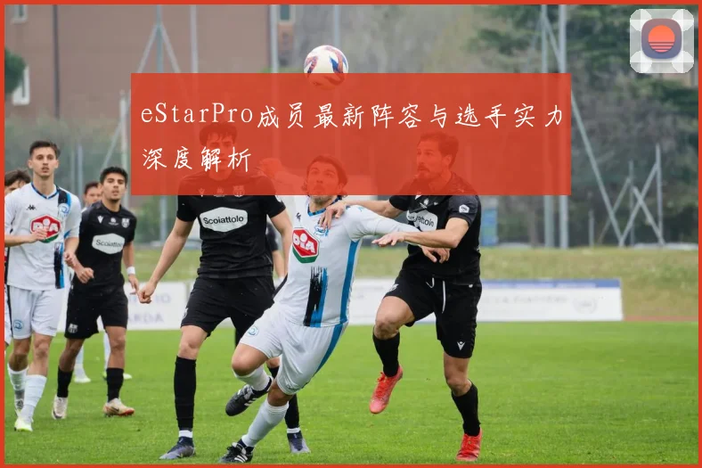eStarPro成员最新阵容与选手实力深度解析