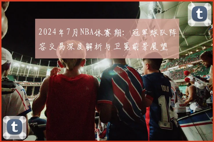 2024年7月NBA休赛期:冠军球队阵容交易深度解析与卫冕前景展望