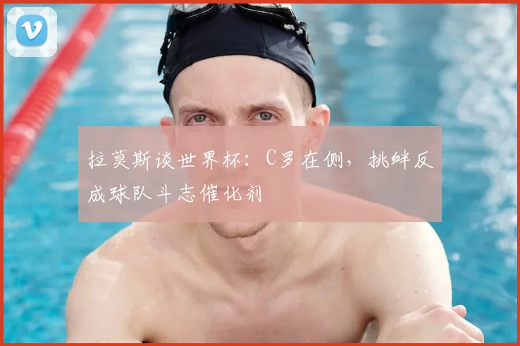 拉莫斯谈世界杯:C罗在侧,挑衅反成球队斗志催化剂