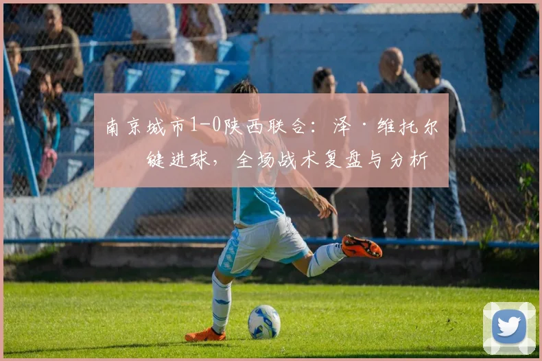 南京城市1-0陕西联合：泽·维托尔关键进球，全场战术复盘与分析
